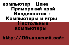 компьютер › Цена ­ 5 000 - Приморский край, Владивосток г. Компьютеры и игры » Настольные компьютеры   